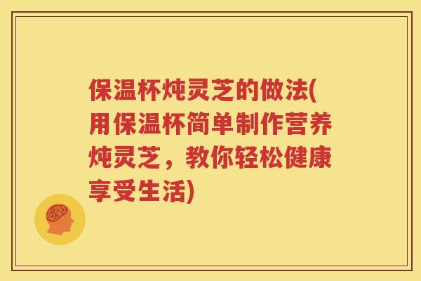 保温杯炖灵芝的做法(用保温杯简单制作营养炖灵芝，教你轻松健康享受生活)