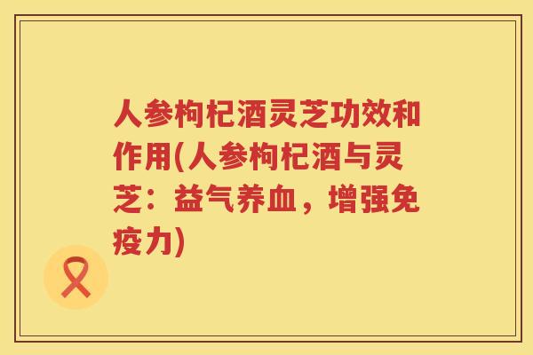 人参枸杞酒灵芝功效和作用(人参枸杞酒与灵芝：益气，增强免疫力)
