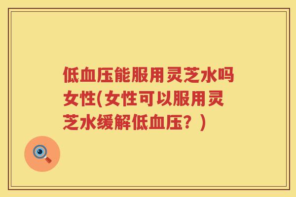 低能服用灵芝水吗女性(女性可以服用灵芝水缓解低？)