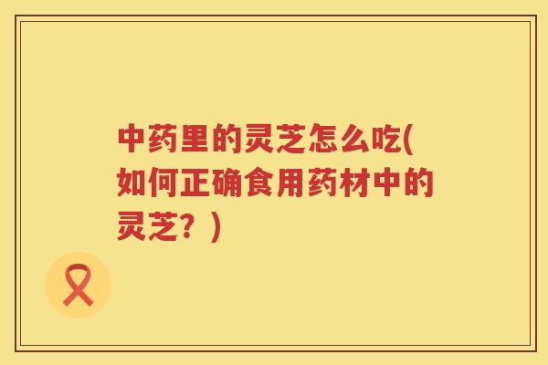 里的灵芝怎么吃(如何正确食用药材中的灵芝？)