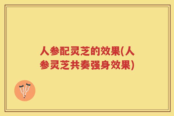 人参配灵芝的效果(人参灵芝共奏强身效果)