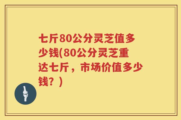 七斤80公分灵芝值多少钱(80公分灵芝重达七斤，市场价值多少钱？)