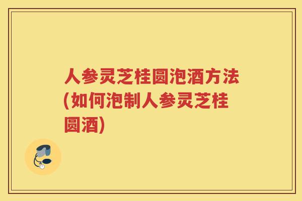 人参灵芝桂圆泡酒方法(如何泡制人参灵芝桂圆酒)