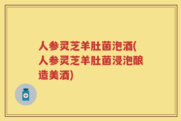 人参灵芝羊肚菌泡酒(人参灵芝羊肚菌浸泡酿造美酒)