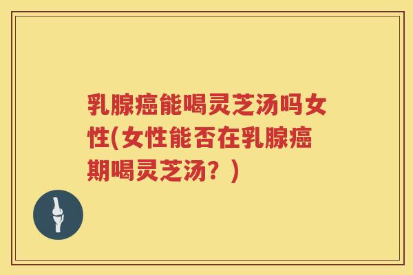 乳腺能喝灵芝汤吗女性(女性能否在乳腺期喝灵芝汤？)