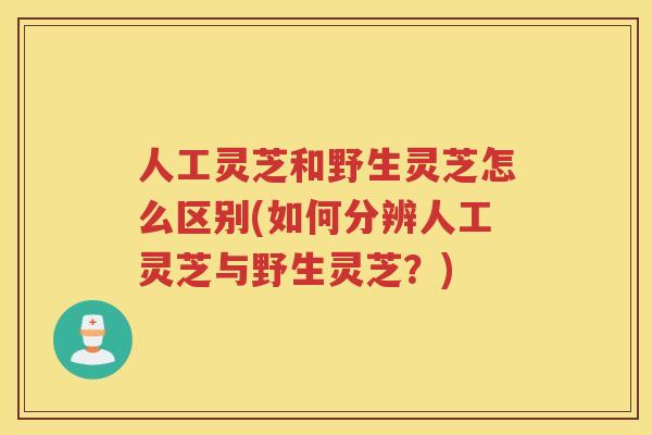 人工灵芝和野生灵芝怎么区别(如何分辨人工灵芝与野生灵芝？)