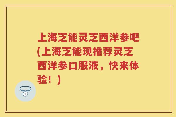 上海芝能灵芝西洋参吧(上海芝能现推荐灵芝西洋参口服液，快来体验！)