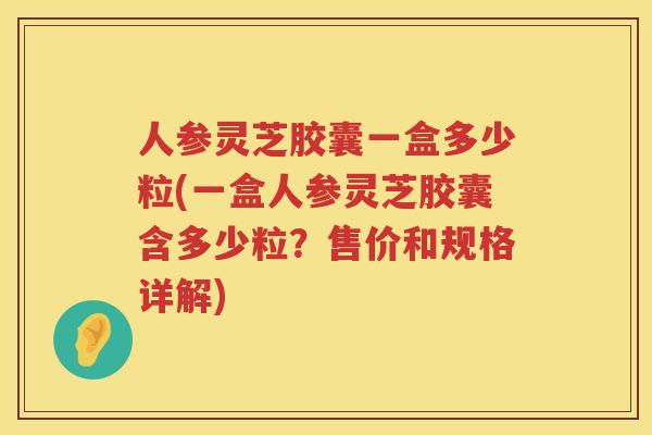 人参灵芝胶囊一盒多少粒(一盒人参灵芝胶囊含多少粒?售价和规格详解) 人参灵芝胶囊一盒多少粒(一盒人参灵芝胶囊含多少粒?售价和规格详解)