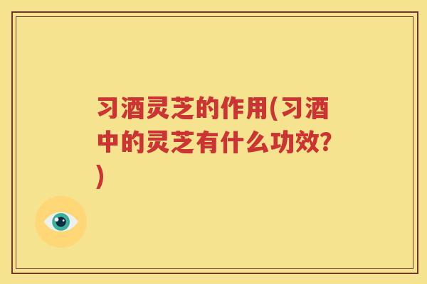 习酒灵芝的作用(习酒中的灵芝有什么功效？)