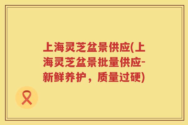 上海灵芝盆景供应(上海灵芝盆景批量供应-新鲜养护,质量过硬) 上海灵芝盆景供应(上海灵芝盆景批量供应-新鲜养护,质量过硬)