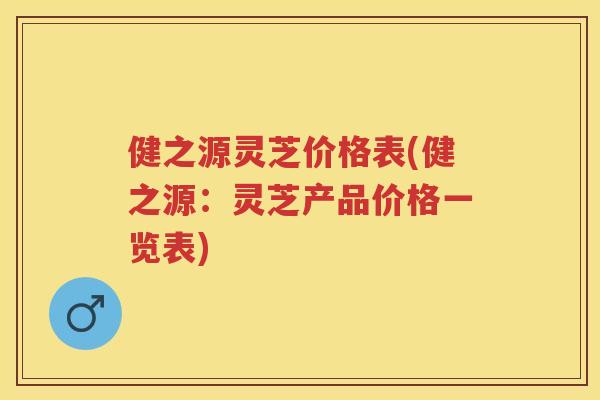 健之源灵芝价格表(健之源：灵芝产品价格一览表)