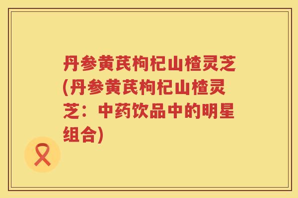 丹参黄芪枸杞山楂灵芝(丹参黄芪枸杞山楂灵芝:饮品中的明星组合) 丹参黄芪枸杞山楂灵芝(丹参黄芪枸杞山楂灵芝:饮品中的明星组合)