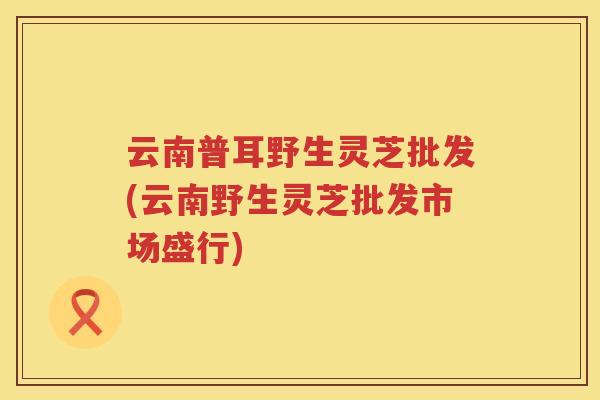 云南普耳野生灵芝批发(云南野生灵芝批发市场盛行) 云南普耳野生灵芝批发(云南野生灵芝批发市场盛行)