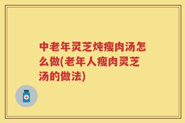 中老年灵芝炖瘦肉汤怎么做(老年人瘦肉灵芝汤的做法)