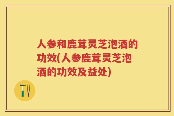 人参和鹿茸灵芝泡酒的功效(人参鹿茸灵芝泡酒的功效及益处)