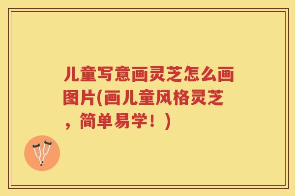 儿童写意画灵芝怎么画图片(画儿童风格灵芝,简单易学!) 儿童写意画灵芝怎么画图片(画儿童风格灵芝,简单易学!)