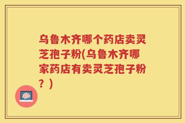 乌鲁木齐哪个药店卖灵芝孢子粉(乌鲁木齐哪家药店有卖灵芝孢子粉？)