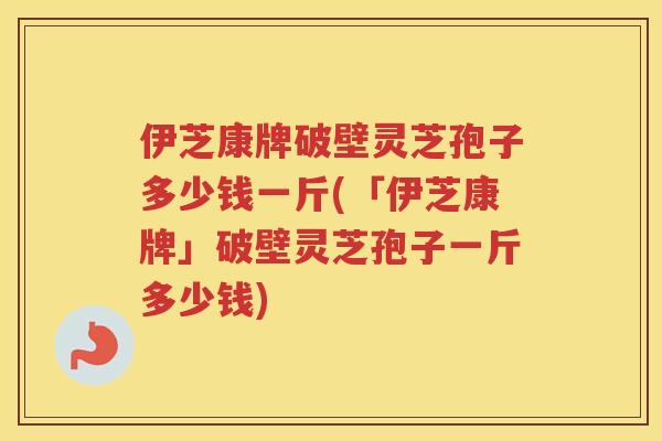 伊芝康牌破壁灵芝孢子多少钱一斤(「伊芝康牌」破壁灵芝孢子一斤多少钱)