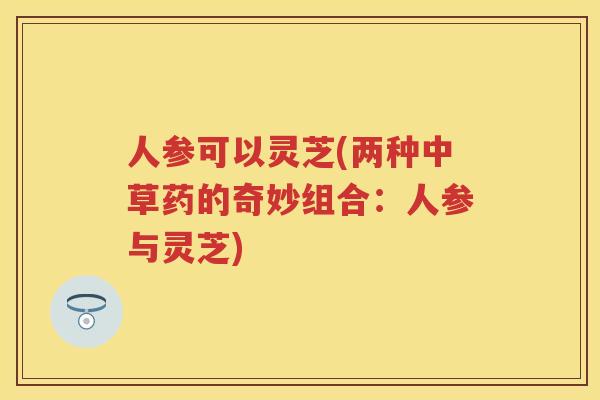 人参可以灵芝(两种中草药的奇妙组合:人参与灵芝) 人参可以灵芝(两种中草药的奇妙组合:人参与灵芝)
