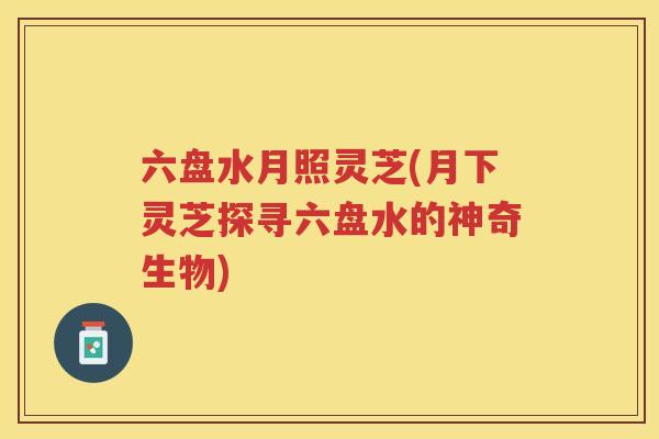 六盘水月照灵芝(月下灵芝探寻六盘水的神奇生物)