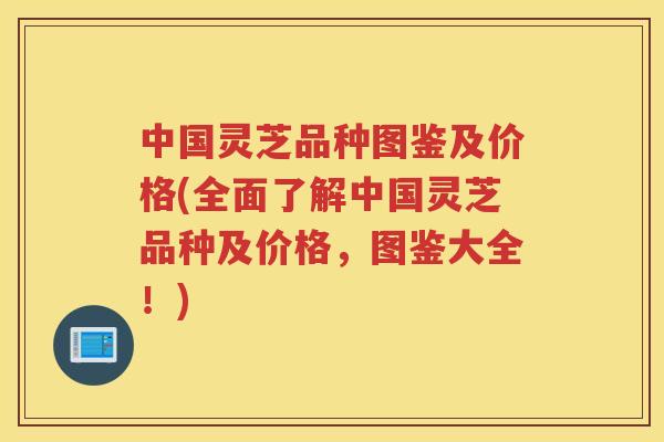 中国灵芝品种图鉴及价格(全面了解中国灵芝品种及价格，图鉴大全！)