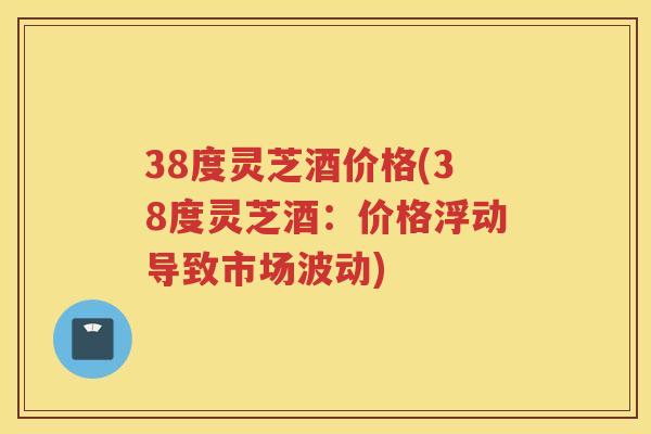 38度灵芝酒价格(38度灵芝酒：价格浮动导致市场波动)