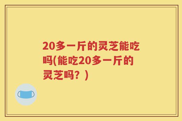 20多一斤的灵芝能吃吗(能吃20多一斤的灵芝吗?) 20多一斤的灵芝能吃吗(能吃20多一斤的灵芝吗?)
