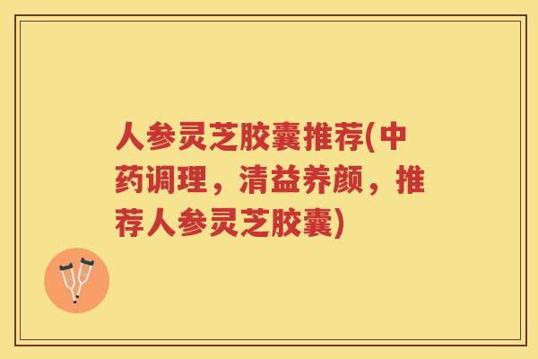 人参灵芝胶囊推荐(调理,清益养颜,推荐人参灵芝胶囊) 人参灵芝胶囊推荐(调理,清益养颜,推荐人参灵芝胶囊)