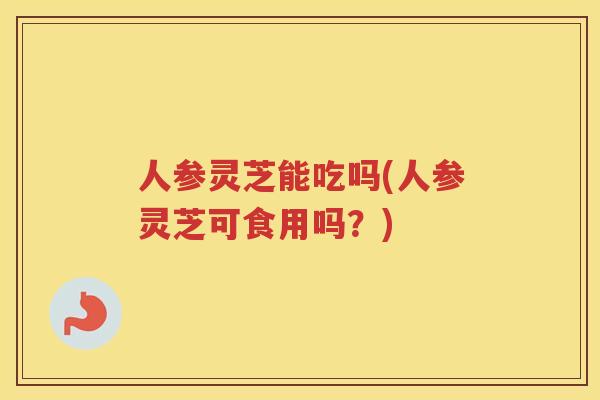 人参灵芝能吃吗(人参灵芝可食用吗？)
