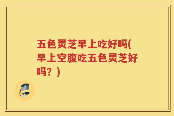 五色灵芝早上吃好吗(早上空腹吃五色灵芝好吗?) 五色灵芝早上吃好吗(早上空腹吃五色灵芝好吗?)