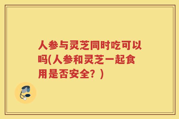人参与灵芝同时吃可以吗(人参和灵芝一起食用是否安全?) 人参与灵芝同时吃可以吗(人参和灵芝一起食用是否安全?)