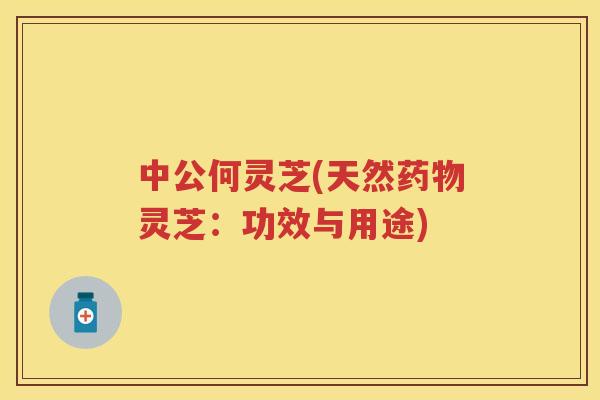 中公何灵芝(天然灵芝：功效与用途)