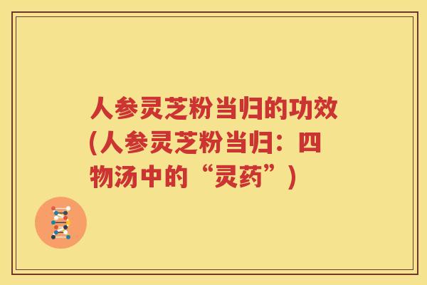 人参灵芝粉当归的功效(人参灵芝粉当归:四物汤中的“灵药”) 人参灵芝粉当归的功效(人参灵芝粉当归:四物汤中的“灵药”)
