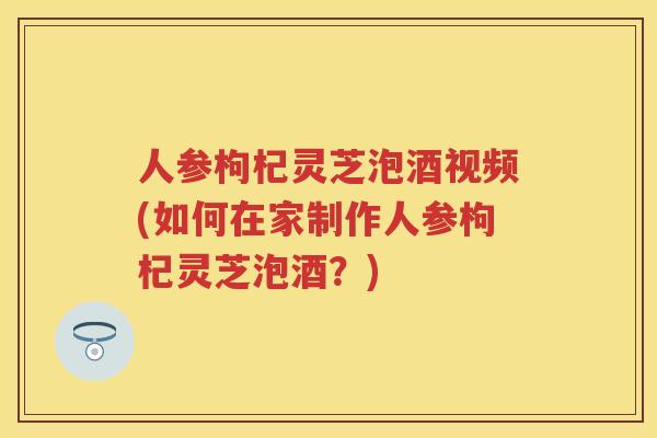 人参枸杞灵芝泡酒视频(如何在家制作人参枸杞灵芝泡酒？)