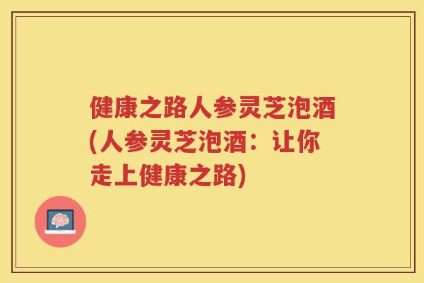 健康之路人参灵芝泡酒(人参灵芝泡酒：让你走上健康之路)
