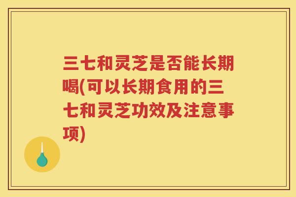 三七和灵芝是否能长期喝(可以长期食用的三七和灵芝功效及注意事项)