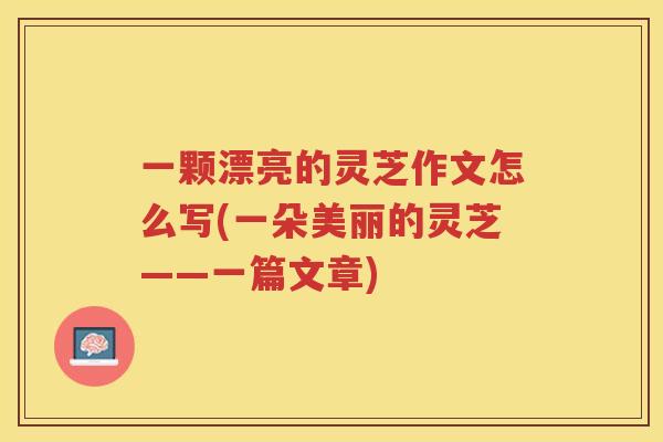 一颗漂亮的灵芝作文怎么写(一朵美丽的灵芝——一篇文章)