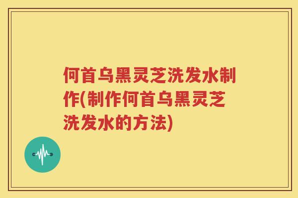 何首乌黑灵芝洗发水制作(制作何首乌黑灵芝洗发水的方法)