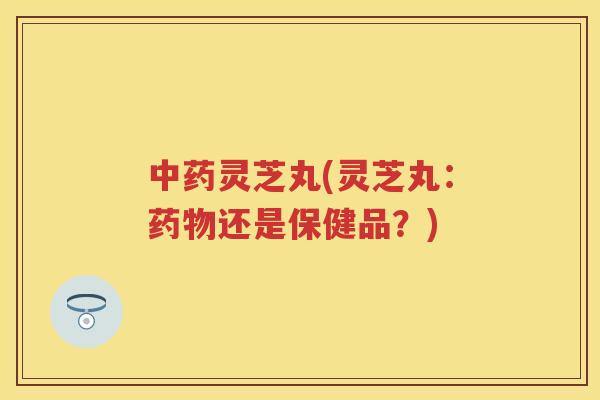 灵芝丸(灵芝丸：还是保健品？)
