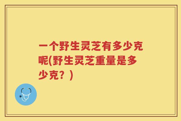 一个野生灵芝有多少克呢(野生灵芝重量是多少克？)