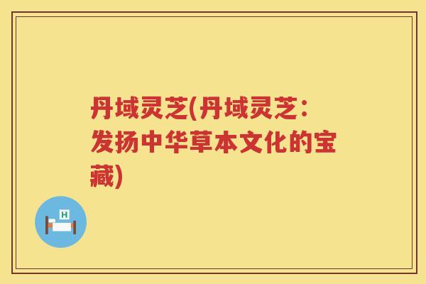 丹域灵芝(丹域灵芝:发扬中华草本文化的宝藏) 丹域灵芝(丹域灵芝:发扬中华草本文化的宝藏)