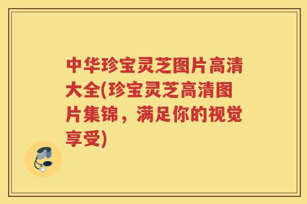 中华珍宝灵芝图片高清大全(珍宝灵芝高清图片集锦，满足你的视觉享受)