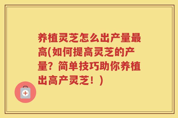 养植灵芝怎么出产量高(如何提高灵芝的产量？简单技巧助你养植出高产灵芝！)