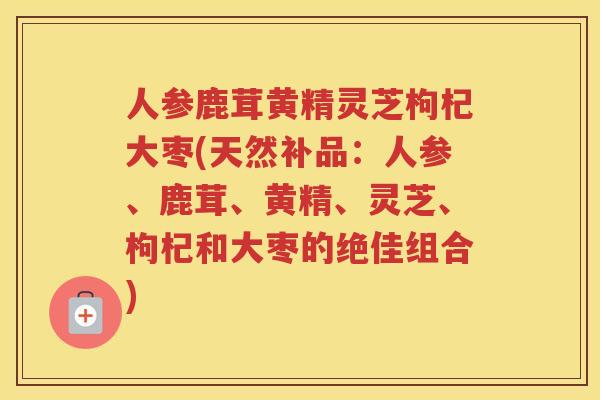 人参鹿茸黄精灵芝枸杞大枣(天然补品：人参、鹿茸、黄精、灵芝、枸杞和大枣的绝佳组合)