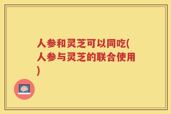 人参和灵芝可以同吃(人参与灵芝的联合使用)