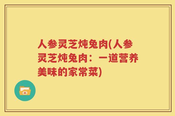 人参灵芝炖兔肉(人参灵芝炖兔肉：一道营养美味的家常菜)