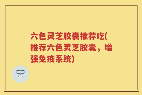六色灵芝胶囊推荐吃(推荐六色灵芝胶囊,增强免疫系统) 六色灵芝胶囊推荐吃(推荐六色灵芝胶囊,增强免疫系统)