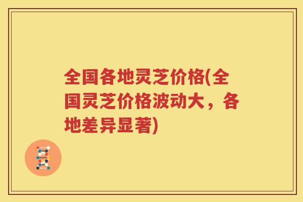 全国各地灵芝价格(全国灵芝价格波动大，各地差异显著)