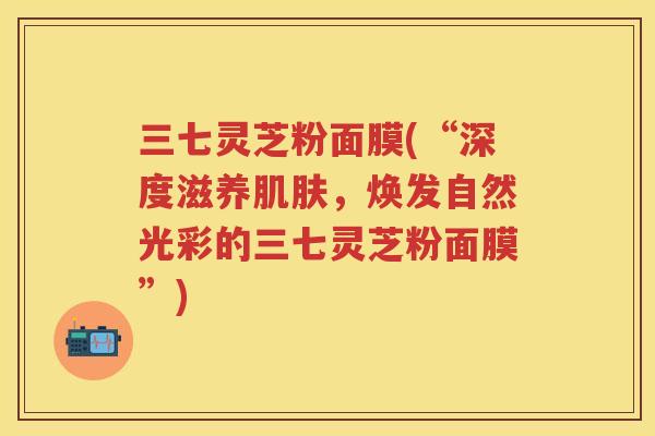 三七灵芝粉面膜(“深度滋养，焕发自然光彩的三七灵芝粉面膜”)