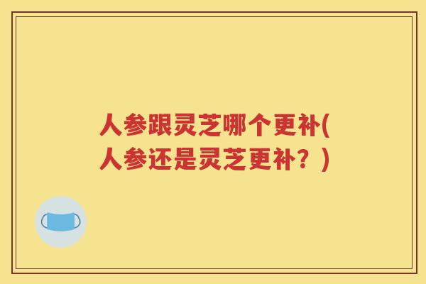 人参跟灵芝哪个更补(人参还是灵芝更补？)